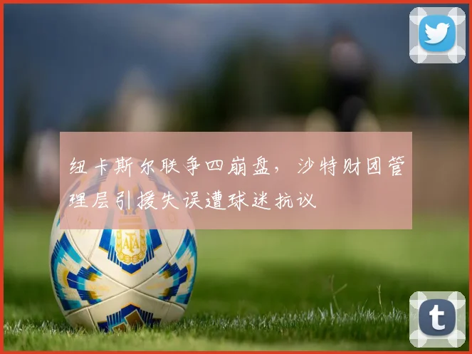 纽卡斯尔联争四崩盘,沙特财团管理层引援失误遭球迷抗议