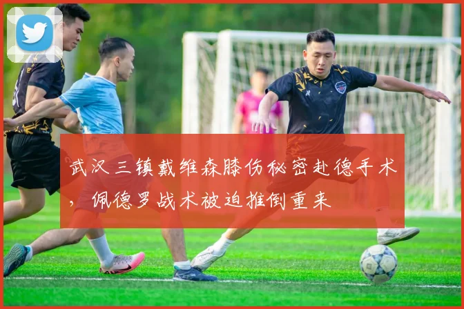 武汉三镇戴维森膝伤秘密赴德手术,佩德罗战术被迫推倒重来