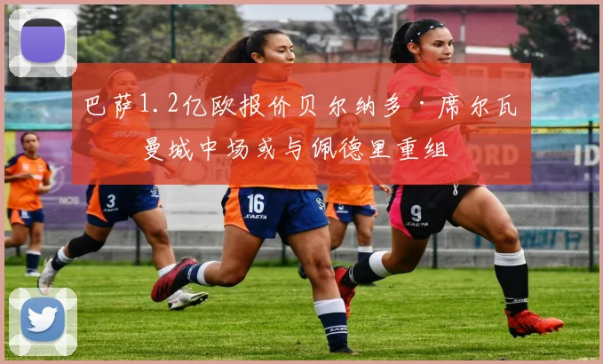巴萨1.2亿欧报价贝尔纳多·席尔瓦,曼城中场或与佩德里重组