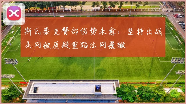 斯瓦泰克臀部伤势未愈，坚持出战美网被质疑重蹈法网覆辙